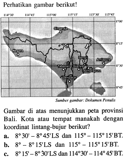 Perhatikan gambar berikut! Gambar di atas menunjukkan peta provinsi Bali. Kota atau tempat manakah dengan koordinat lintang-bujur berikut? a. 8 30' - 8 45' LS dan 115 - 115 5' BT. b. 8 - 8 15' LS dan 115 - 115 15' BT. c. 8 15' - 8 30' LS dan 114 30' - 114 45' BT.