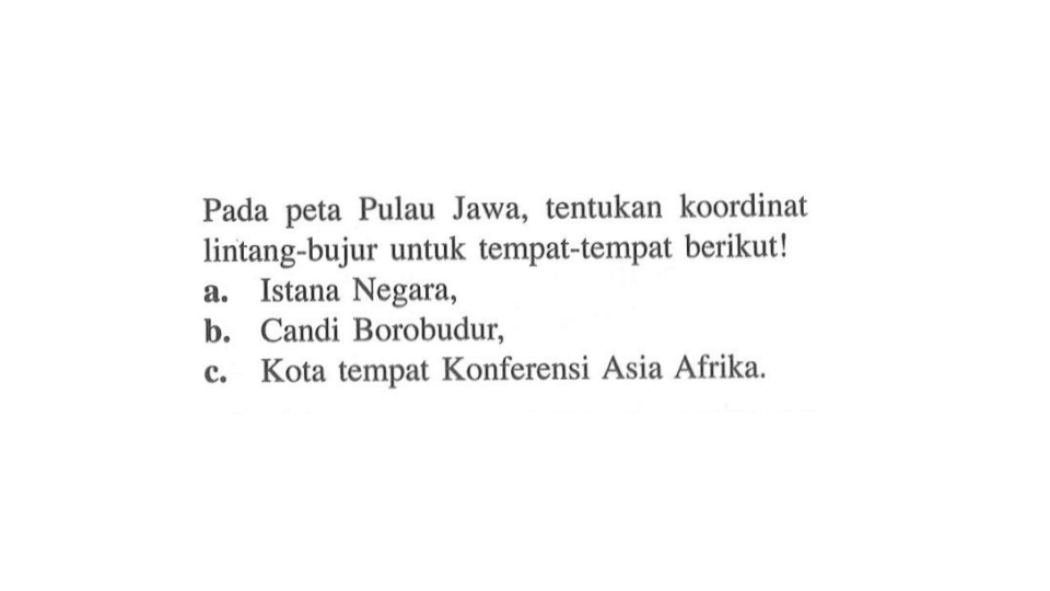 Pada peta Pulau Jawa, tentukan koordinat lintang-bujur untuk tempat-tempat berikut!
a. Istana Negara,
b. Candi Borobudur,
c. Kota tempat Konferensi Asia Afrika.