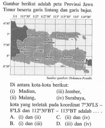 Gambar berikut adalah peta Provinsi Jawa Timur beserta garis lintang dan garis bujur: Di antara kota-kota berikut: (i) Madiun, (iii) Jember, (ii) Malang, (iv) Surabaya, kota yang terletak pada koordinat 7 30' LS - 8 LS dan 112 30' BT - 113 BT adalah . . . .