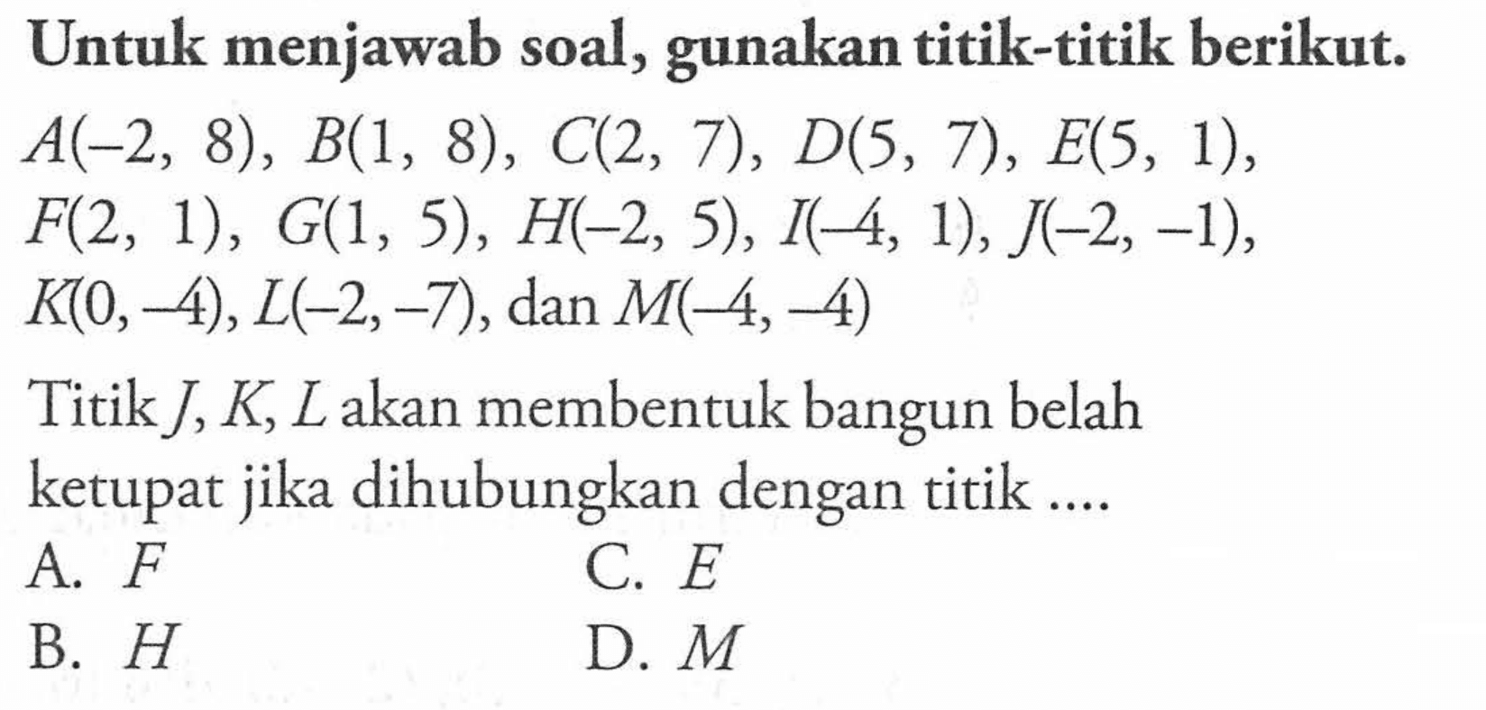 Untuk menjawab soal, gunakan titik-titik berikut. A(-2, 8) , B(1, 8) , C(2, 7), D(5, 7) , E(5, 1), F(2, 1) , G(1, 5) , H(-2, 5), I(-4, 1), J(-2, -1), K(0,-4), L(-2,-7) , dan M(-4, -4) Titik J, K, L akan membentuk bangun belah ketupat jika dihubungkan dengan titik...