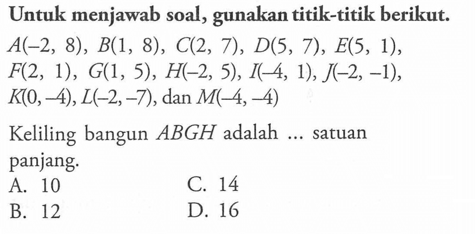 Untuk menjawab soal, gunakan titik-titik berikut: A(-2, 8) , B(1, 8) , C(2, 7), D(5, 7) , E(5, 1), F(2, 1) , G(1, 5) , H(-2, 5), I(-4, 1), J(-2, -1),  K(0, -4), L(-2, -7) , dan M(-4, 4) Keliling bangun ABGH adalah ... satuan panjang.