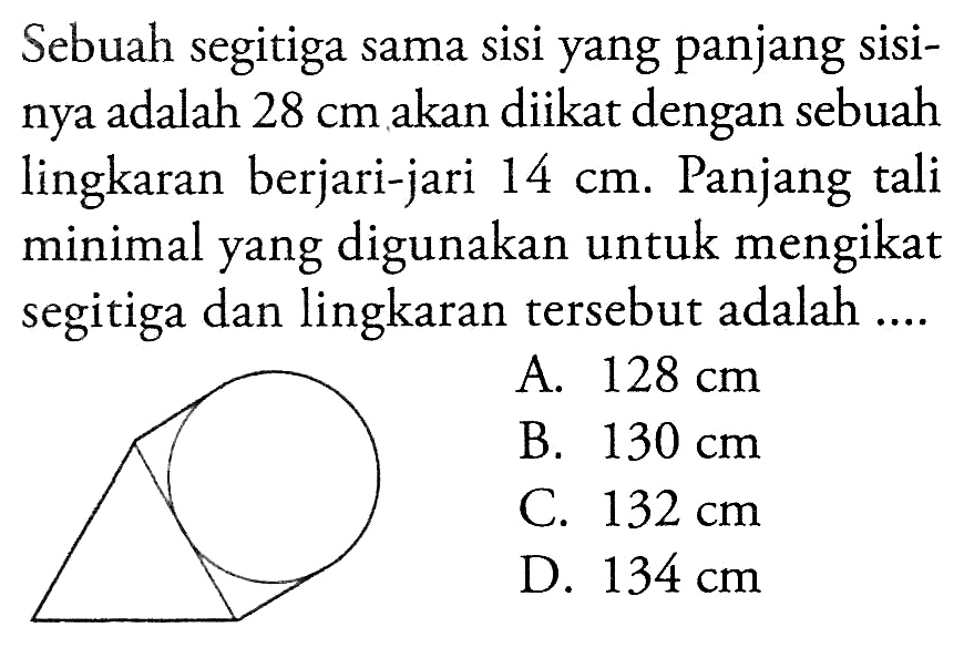 Sebuah segitiga sama sisi yang panjang sisinya adalah 28 cm akan diikat dengan sebuah lingkaran berjari-jari 14 cm. Panjang tali minimal yang digunakan untuk mengikat segitiga dan lingkaran tersebut adalah .... A. 128 cm B. 130 cm C. 132 cm D. 134 cm