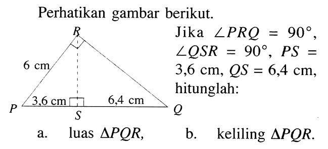 Perhatikan gambar berikut. Jika sudut PRQ=90, sudut QSR=90, PS=3,6 cm, QS=6,4 cm, hitunglah: a. luas segitiga PQR, b. keliling segitiga PQR. 