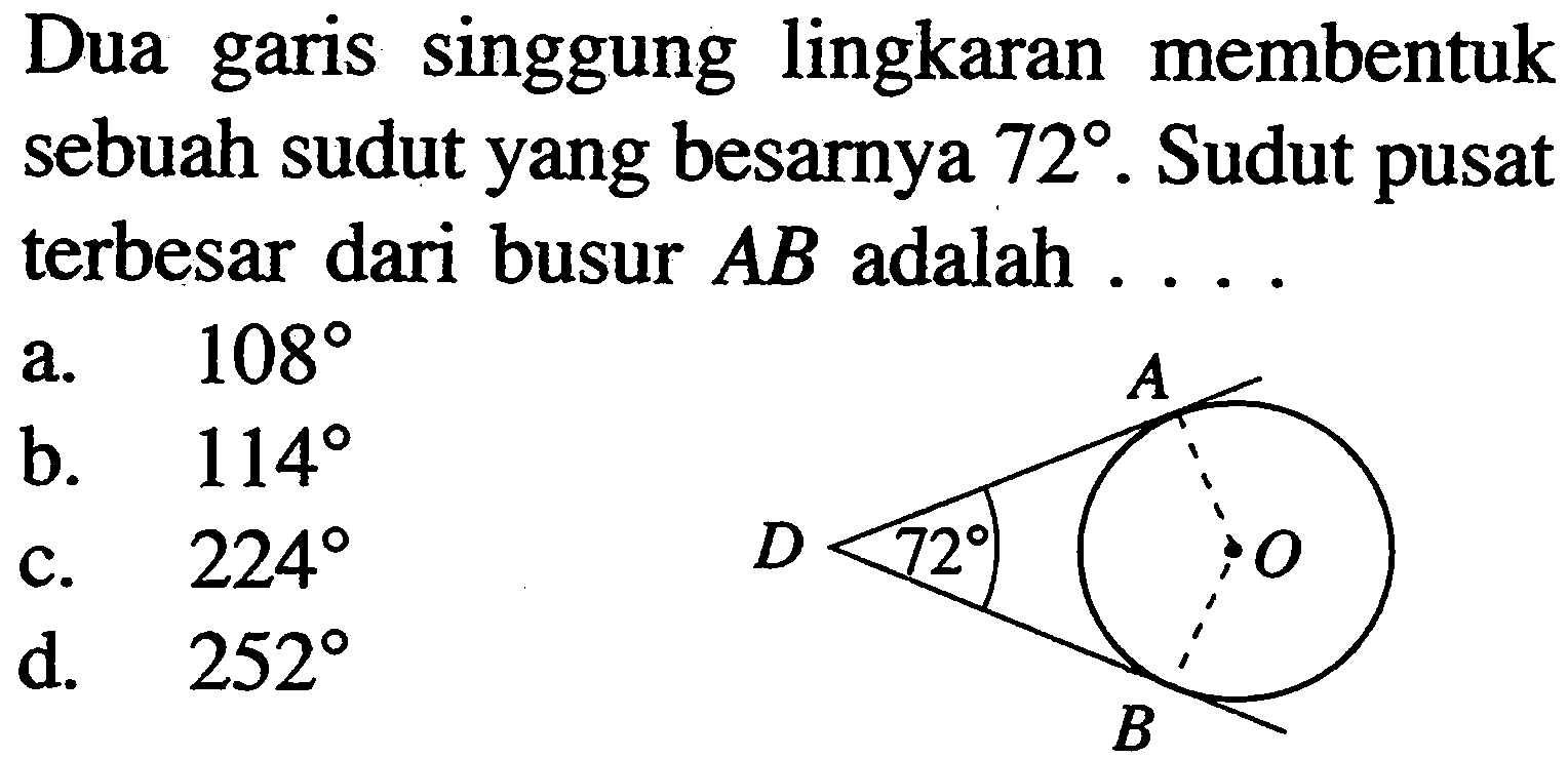 Dua garis singgung lingkaran membentuk sebuah sudut yang besarnya  72 .  Sudut pusat terbesar dari busur  AB  adalah  ... . A D 72 O B a.  108 
b.  114 
c.  224 
d.  252 