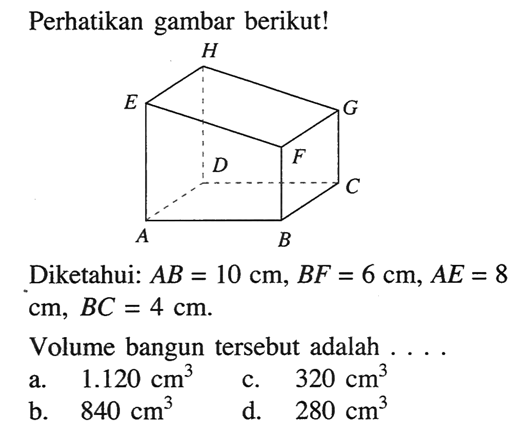 Perhatikan gambar berikut! A B C D E F G H Diketahui: AB=10 cm, BF=6 cm, AE=8 cm, BC=4 cm. Volume bangun tersebut adalah .... a. 1.120 cm^3 b. 840 cm^3 c. 320 cm^3 d. 280 cm^3
