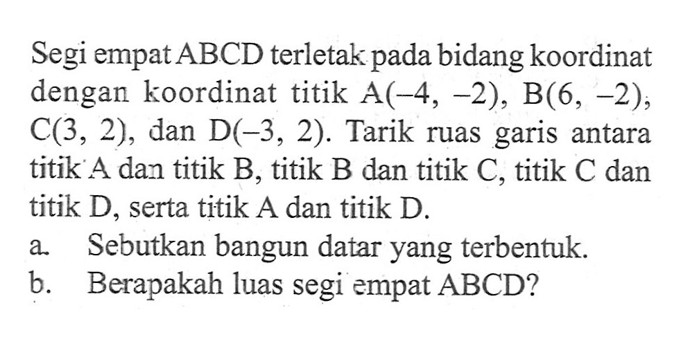 Segi empat ABCD terletak bidang koordinat pada dengan koordinat titik A(-4, -2), B(6, -2), C(3, 2), dan D(-3, 2). Tarik ruas garis antara titik A dan titik B, titik B dan titik C; titik C dan titik D, serta titik A dan titik D. a. Sebutkan bangun datar yang terbentuk. b. Berapakah luas segi empat ABCD?
