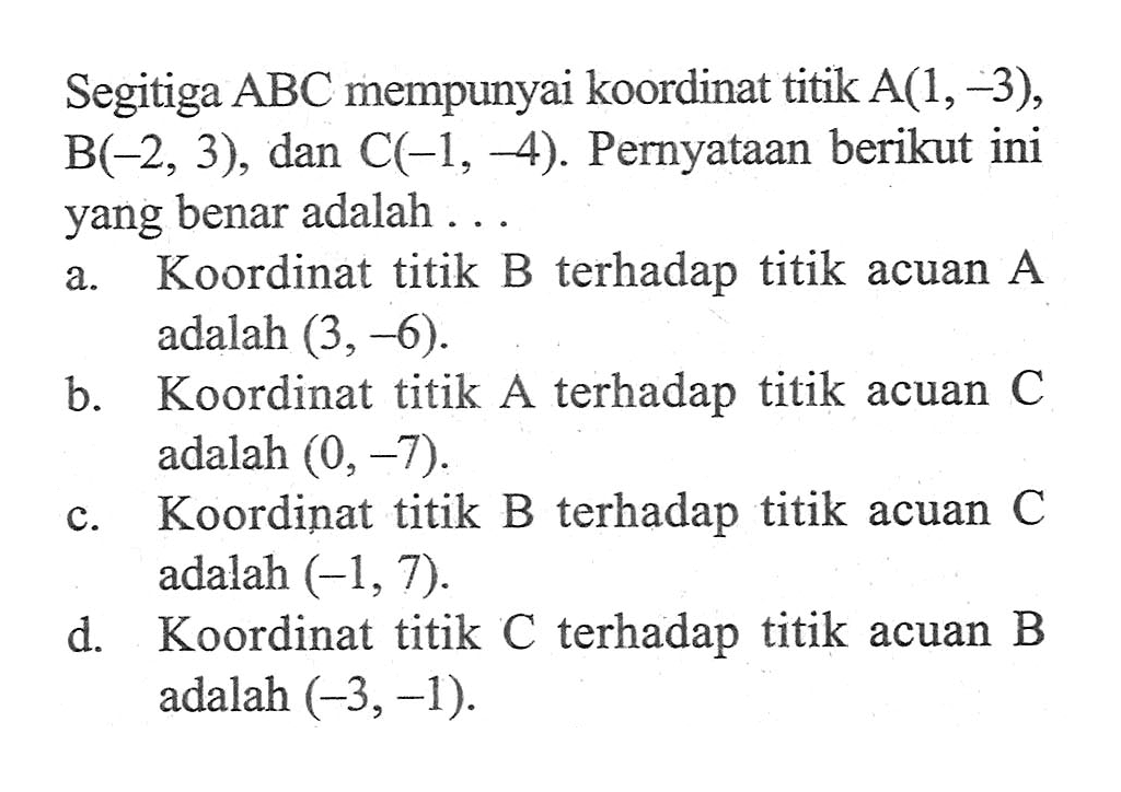 Segitiga ABC mempunyai koordinat titik A(1,-3), B(-2, 3), dan C(-1, -4). Pernyataan berikut ini yang benar adalah... a. Koordinat titik B terhadap titik acuan A adalah (3, -6). b. Koordinat titik A terhadap titik acuan C adalah (0, -7). c. Koordinat titik B terhadap titik acuan C adalah (-1, 7). d. Koordinat titik C terhadap titik acuan B adalah (-3,-1).