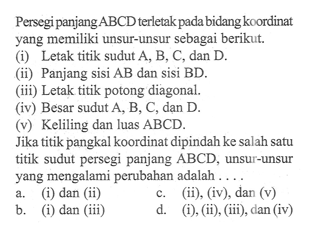 Persegi panjang ABCD terletak pada bidang koordinat yang memiliki unsur-unsur sebagai berikut. (i) Letak titik sudut A, B, C, dan D. (ii) Panjang sisi AB dan sisi BD. (iii) Letak titik potong diagonal. (iv) Besar sudut A, B, C, dan D. (v) Keliling dan luas ABCD. Jika titik pangkal koordinat dipindah ke salah satu titik sudut persegi panjang ABCD, unsur-unsur yang mengalami perubahan adalah ....