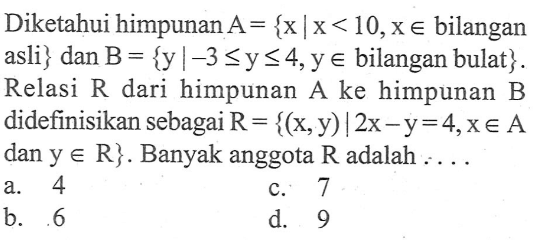Diketahui himpunan A = {x | x < 10, x e bilangan asli} dan B = {y | -3 <= y <= 4, y e bilangan bulat}. Relasi R dari himpunan A ke himpunan B didefinisikan sebagai R = {(x,y) | 2x - y = 4, x e A dan y e R}. Banyak anggota R adalah...
