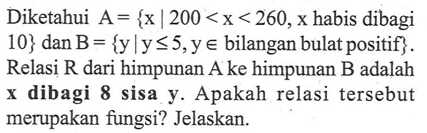 Diketahui A = {x | 200 < x < 260, x habis dibagi 10} dan B = {y l y <= 5, y e bilangan bulat positif}. Relasi R dari himpunan A ke himpunan B adalah x dibagi 8 sisa y. Apakah relasi tersebut merupakan fungsi? Jelaskan.