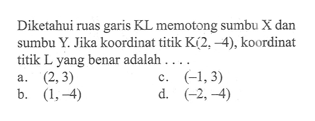 Diketahui ruas garis KL memotong sumbu X dan sumbu Y. Jika koordinat titik K(2, -4), koordinat titik L yang benar adalah ....