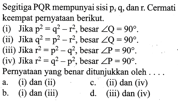 Segitiga PQR mempunyai sisi p, q, dan r. Cermati keempat pernyataan berikut.(i) Jika  p^2=q^2-r^2, besar sudut Q=90 .(ii) Jika  q^2=p^2-r^2, besar sudut Q=90 .(iii) Jika  r^2=p^2-q^2, besar sudut P=90 .(iv). Jika  r^2=q^2-p^2, besar sudut P=90 .Pernyataanyang benar ditunjukkan oleh . . . .