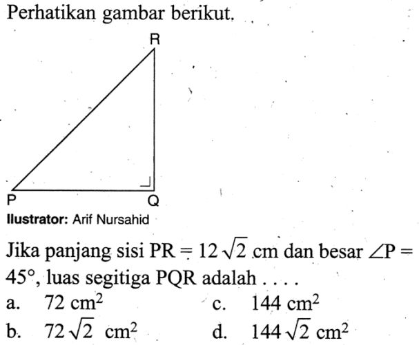 Perhatikan gambar berikut, R P Q Jika panjang sisi PR=12 akar(2) cm dan besar sudut P=45, luas segitiga PQR adalah.... 