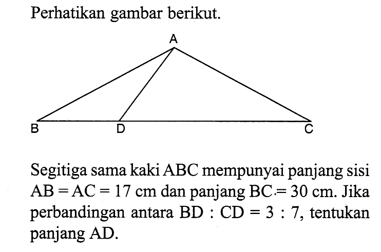 Perhatikan gambar berikut.
Segitiga sama kaki  ABC  mempunyai panjang sisi  AB=AC=17 cm  dan panjang  BC=30 cm . Jika  perbandingan antara  BD:CD=3:7 , tentukan panjang AD.
