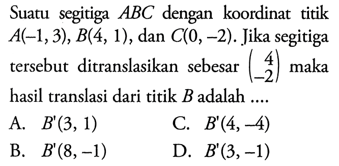 Suatu segitiga ABC dengan koordinat titik A(-1,3), B(4,1), dan C(0,-2). Jika segitiga tersebut ditranslasikan sebesar (4 -2) maka hasil translasi dari titik B adalah ....