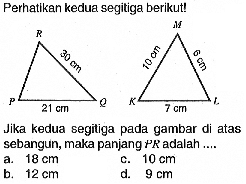 Perhatikan kedua segitiga berikut! 30 cm 10 cm 6 cm 21 cm 7 cm Jika kedua segitiga pada gambar di atas sebangun, maka panjang PR adalah ....
