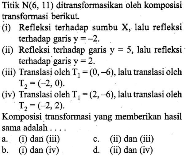 Titik  N(6,11)  ditransformasikan oleh komposisi transformasi berikut. (i) Refleksi terhadap sumbu X, lalu refleksi terhadap garis  y=-2 . (ii) Refleksi terhadap garis  y=5 , lalu refleksi terhadap garis  y=2 . (iii) Translasi oleh  T1=(0,-6) , lalu translasi oleh  T2=(-2,0) . (iv) Translasi oleh  T1=(2,-6) , lalu translasi oleh  T2=(-2,2) . Komposisi transformasi yang memberikan hasil sama adalah ....