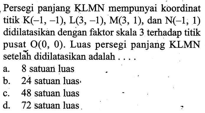 Persegi panjang KLMN mempunyai koordinat titik K(-1,-1), L(3,-1), M(3,1), dan  N(-1,1) didilatasikan dengan faktor skala 3 terhadap titik pusat  O(0,0) . Luas persegi panjang KLMN setelăh didilatasikan adalah....