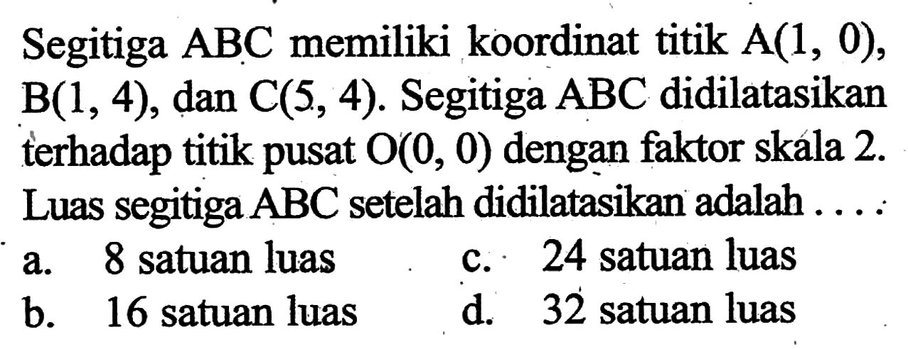 Segitiga  ABC  memiliki koordinat titik  A(1,0),  B(1,4), dan  C(5,4). Segitiga  ABC  didilatasikan terhadap titik pusat  O(0,0)  dengan faktor skala  2.  Luas segitiga  ABC  setelah didilatasikan adalah ...
