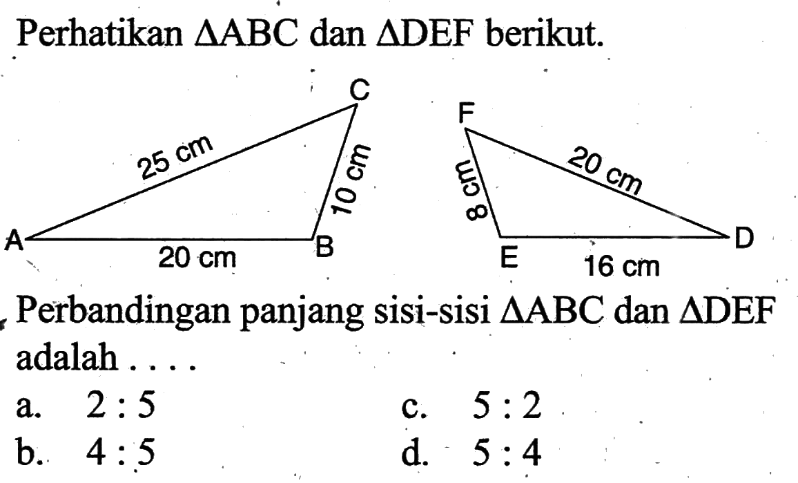 Perhatikan segitiga ABC dan segitiga DEF berikut. C F 25 cm 10 cm 8 cm 20 cm A 20 cm B E 16 cm D Perbandingan panjang sisi-sisi segitiga ABC dan segitiga DEF adalah...