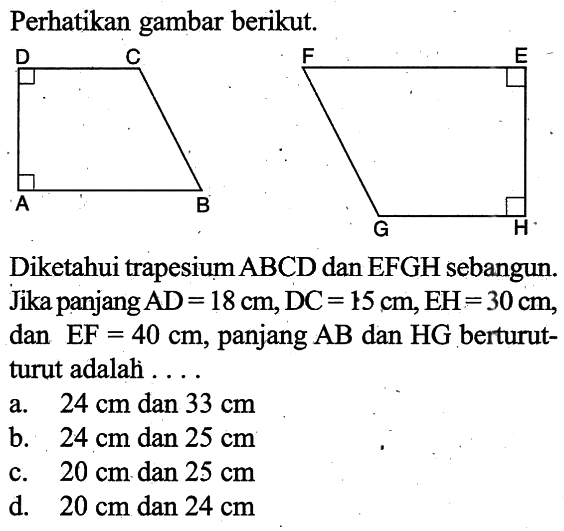 Perhatikan gambar berikut.Diketahui trapesium  ABCD  dan  EFGH  sebangun. Jika panjang  AD=18 cm, DC=15 cm, EH=30 cm , dan  EF=40 cm , panjang  AB  dan  HG  berturut-turut adalah ....