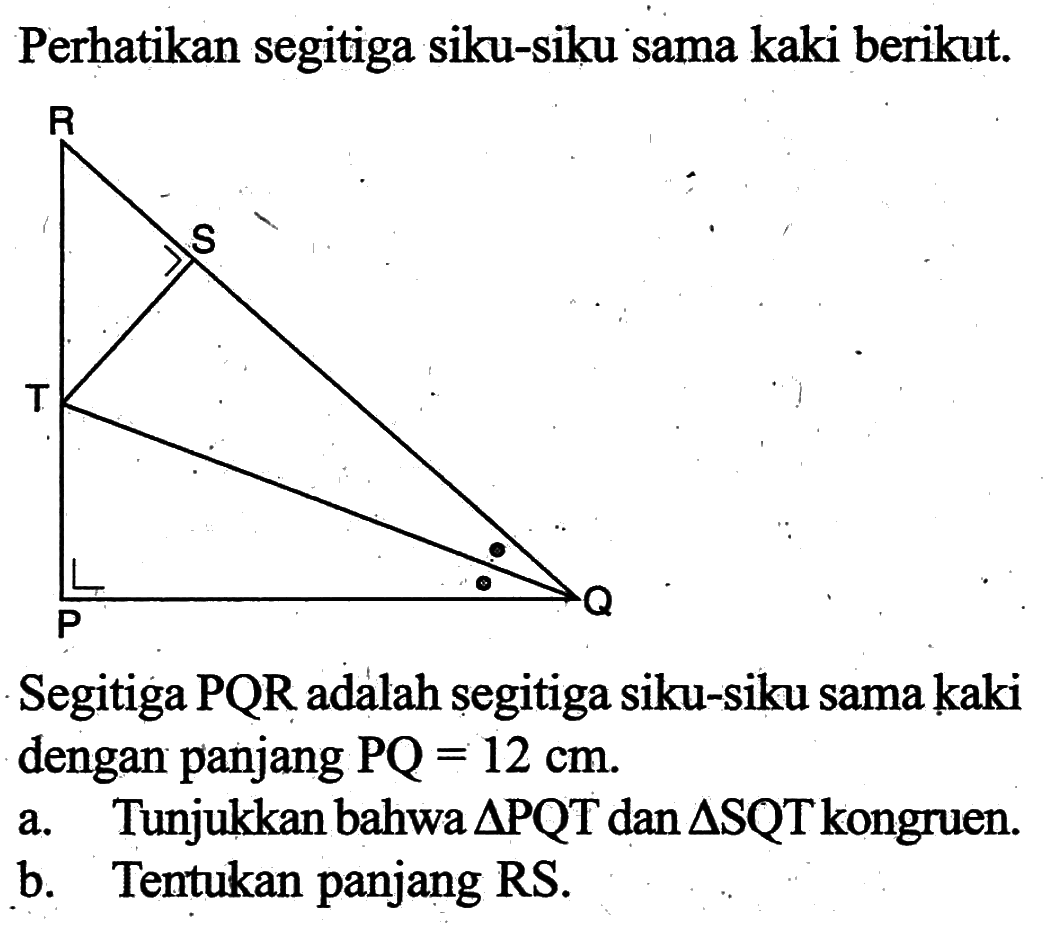Perhatikan segitiga siku-siku sama kaki berikut. R S T P QSegitiga PQR adalah segitiga siku-siku sama kaki dengan panjang PQ=12 cm.a. Tunjukkan bahwa segitiga PQT dan segitiga SQT kongruen.b. Tentukan panjang RS.