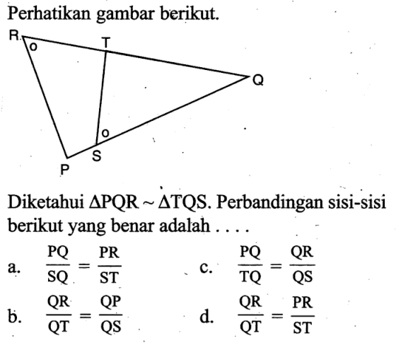 Perhatikan gambar berikut. R T Q P S Diketahui segitiga PQR ~ segitiga TQS. Perbandingan sisi-sisi berikut yang benar adalah ....a.  PQ/SQ=PR/ST c.  PQ/TQ=QR/QS b.  QR/QT=QP/QS d.  QR/QT=PR/ST 