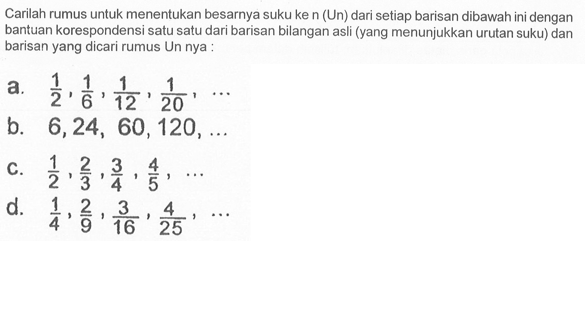 Carilah rumus untuk menentukan besarnya suku ke n (Un) dari setiap barisan dibawah ini dengan bantuan korespondensi satu satu dari barisan bilangan asli (yang menunjukkan urutan suku) dan barisan yang dicari rumus Un nya: a. 1/2, 1/6, 1/12, 1/20, ... b. 6, 24, 60, 120, ... c. 1/2, 2/3, 3/4, 4/5, ... d. 1/4, 2/9, 3/16, 4/25, ...