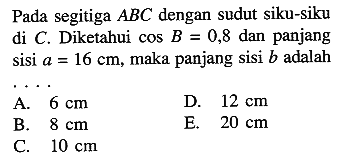 Pada segitiga ABC dengan sudut siku-siku di C. Diketahui cos B = ,8 dan panjang sisi a = 16 cm, maka panjang sisi b adalah ...