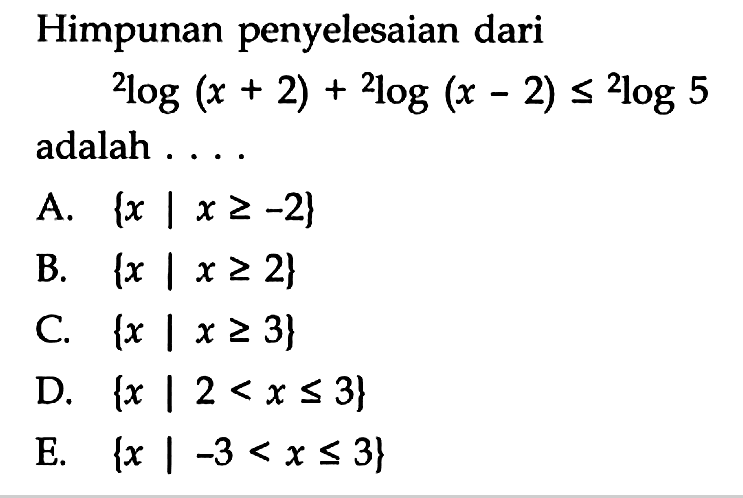 Himpunan penyelesaian dari   2log(x+2) + 2log(x-2) <= 2log5  adalah .... A.  {x | x >=-2}  B.  {x | x >= 2}  C.  {x | x >= 3}  D.  {x | 2<x <= 3}  E.  {x |-3<x <= 3} 