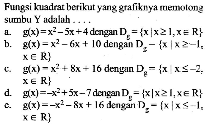 Fungsi kuadrat berikut yang grafiknya memotong sumbu  Y  adalah  ... a. g(x)=x^2-5 x+4 dengan Dg={x|x>=1, x e R} b. g(x)=x^2-6 x+10 dengan Dg={x|x>=-1,  x e R} c. g(x)=x^2+8 x+16 dengan Dg={x|x<=-2, x e R} d. g(x)=-x^2+5 x-7 dengan Dg={x|x >=1, x e R} e. g(x)=-x^2-8 x+16 dengan Dg={x|x<=-1,  x e R} 