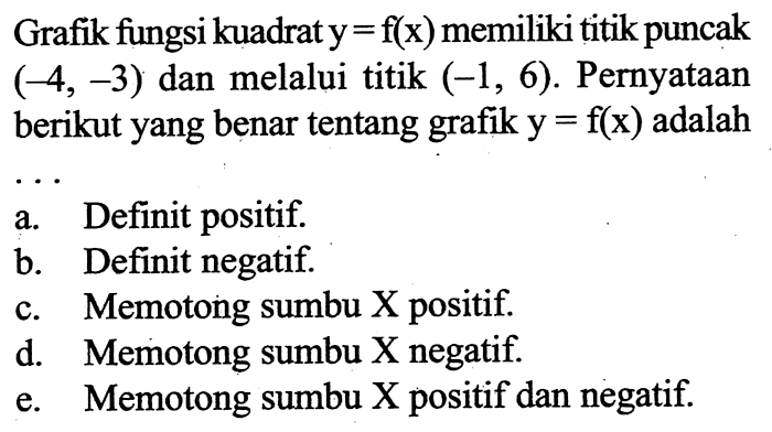 Grafik fungsi kuadrat  y=f(x)  memiliki titik puncak  (-4,-3)  dan melalui titik  (-1,6) . Pernyataan berikut yang benar tentang grafik  y=f(x)  adalaha. Definit positif.b. Definit negatif.c. Memotong sumbu X positif.d. Memotong sumbu X negatif.e. Memotong sumbu X positif dan negatif.