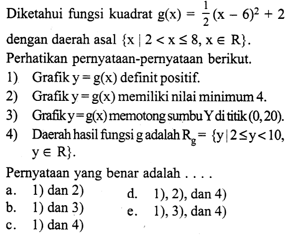 Diketahui fungsi kuadrat g(x)=1/2(x-6)^2+2  dengan daerah asal {x | 2<x<=8, x e R} . Perhatikan pernyataan-pernyataan berikut.1) Grafik  y=g(x) definit positif2) Grafik  y=g(x) memiliki nilai minimum 43) Grafik  y=g(x) memotong sumbu Y dititik (0,20) .4) Daerah hasil fungsi gadalah Rg={y | 2 <= y<10, y e R} Pernyataan yang benar adalah  .... . 
