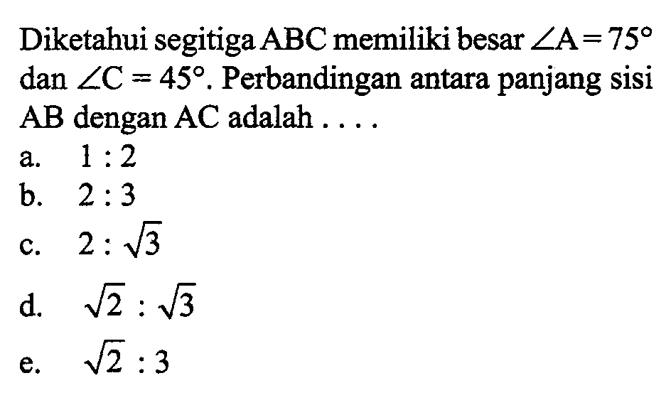 Diketahui segitiga ABC memiliki besar sudut A=75 dan sudut C=45. Perbandingan antara panjang sisi AB dengan AC adalah .... 