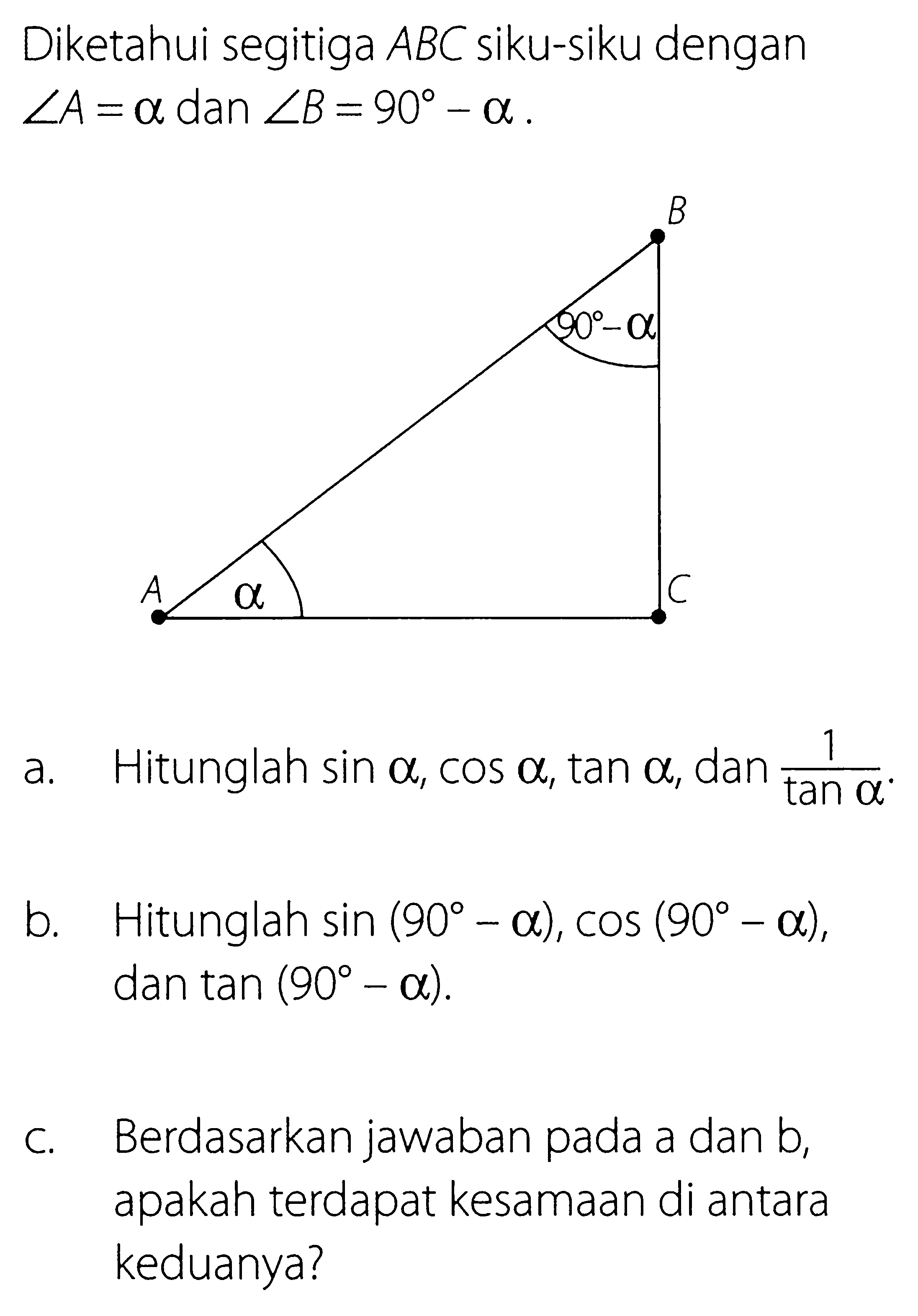 Diketahui segitiga  ABC  siku-siku dengan  sudut A=a dan sudut B=90-a .a. Hitunglah  sin a, cos a, tan a , dan  1/tan a .b. Hitunglah  sin (90-a), cos (90-a) , dan  tan (90-a) .c. Berdasarkan jawaban pada a dan b, apakah terdapat kesamaan di antara keduanya?