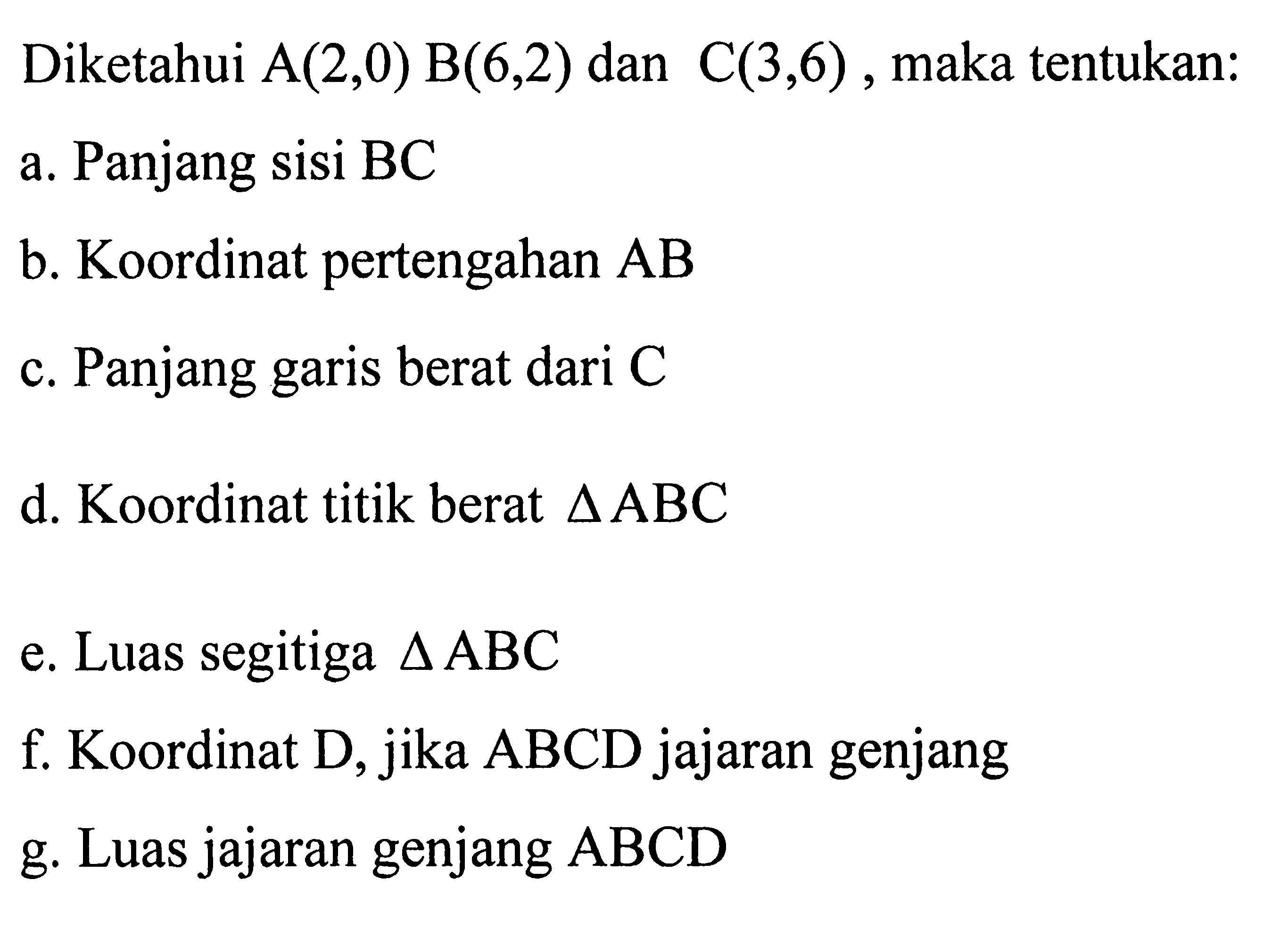 Diketahui A(2,0) B(6,2) dan C(3,6), maka tentukan: a. Panjang sisi BC b. Koordinat pertengahan AB c. Panjang garis berat dari C d. Koordinat titik berat segitiga ABC e. Luas segitiga segitiga ABC f. Koordinat D, jika ABCD jajaran genjang g. Luas jajaran genjang ABCD