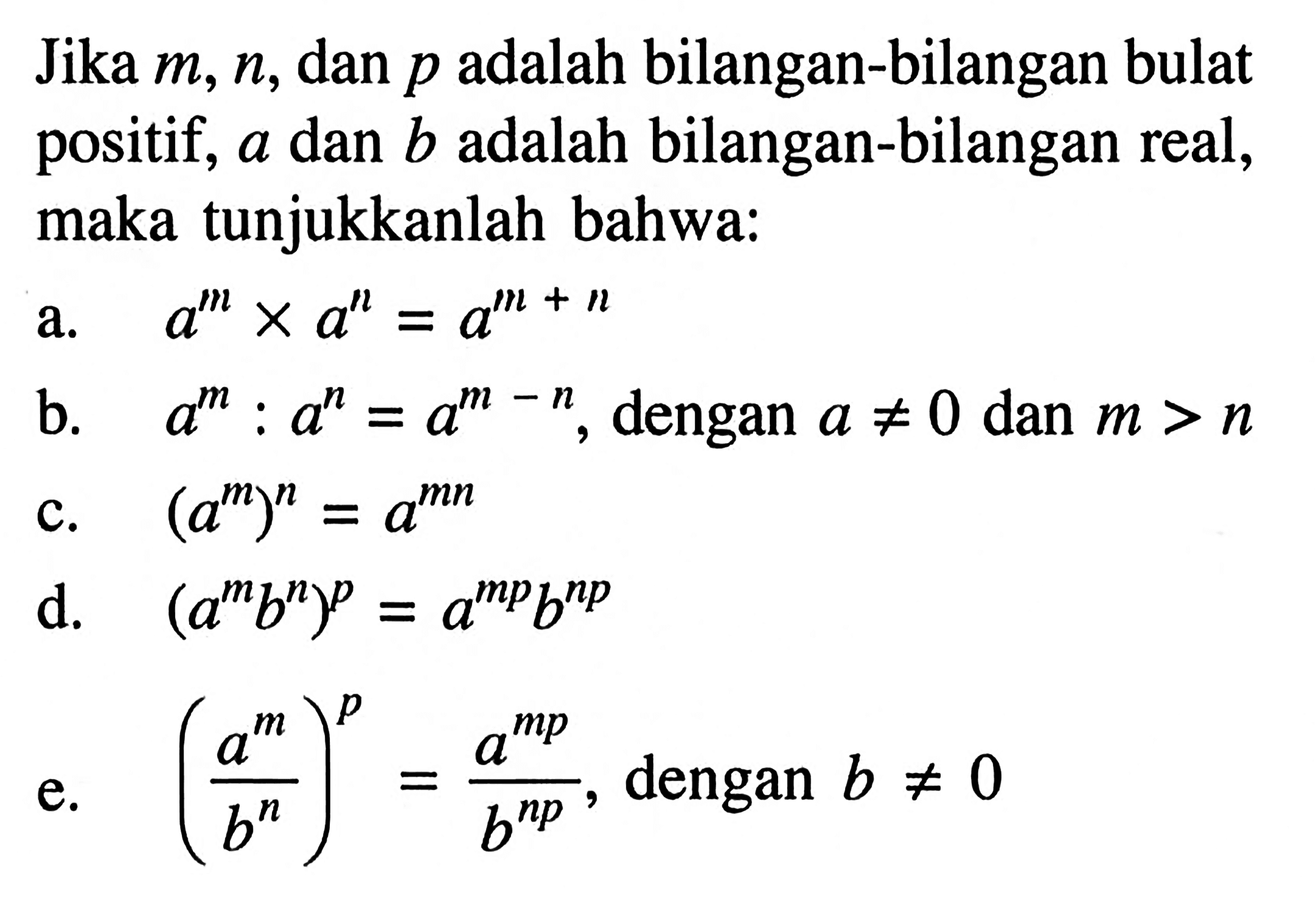 Jika m, n, dan p adalah bilangan-bilangan bulat positif, a dan b adalah bilangan-bilangan real, maka tunjukkanlah bahwa: a. a^m x a^n = a^(m + n) b. a^m : a^n = a^(m - n), dengan a /=/ 0 dan m > n c. (a^m)^n = a^(mn) d. (a^m b^n)^p = a^(mp) b^(np) e. ((a^m)/(a^n))^p = (a^(mp))/(a^(np)), dengan b /=/ 0