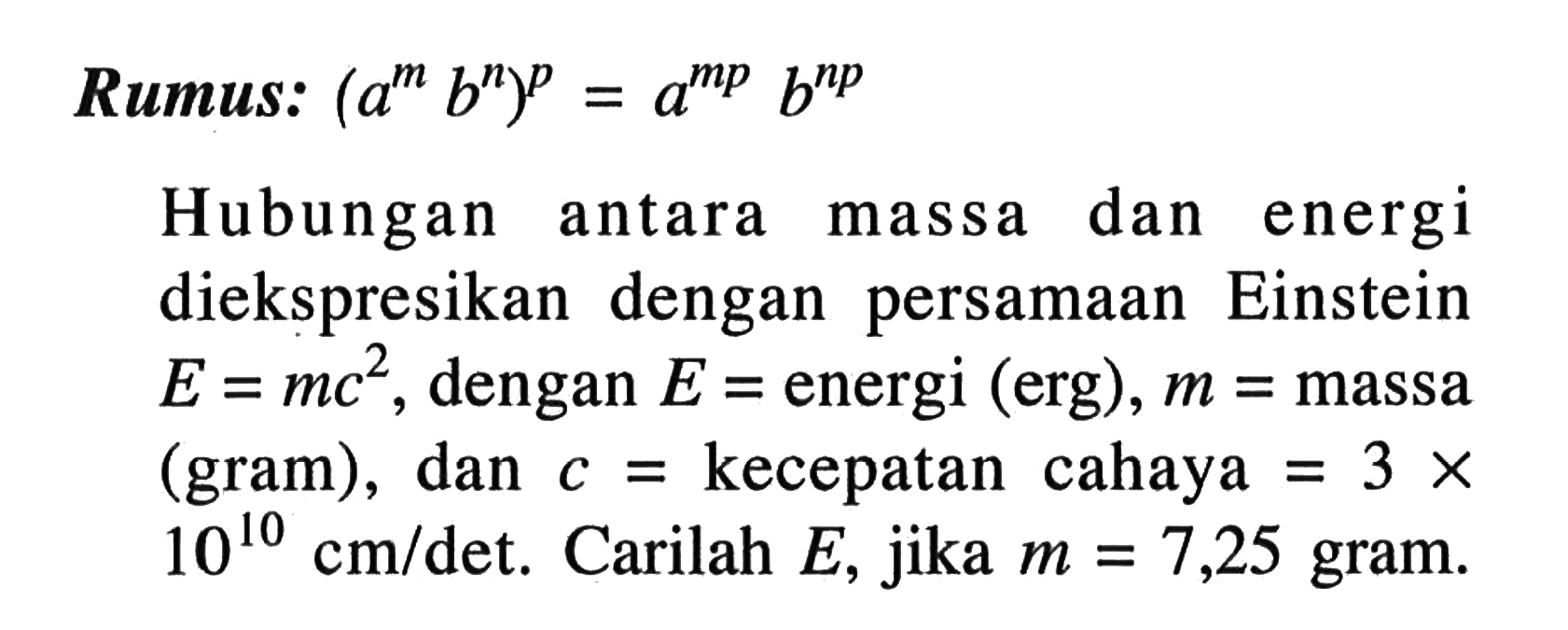 Rumus: (a^m b^n)^p = a^mp b^b^np Hubungan antara dan energi massa diekspresikan dengan persamaan Einstein E = mc^2, dengan E energi (erg), m = massa (gram), dan c = kecepatan cahaya = 3 x 10^10 cm/det. Carilah E, jika m = 7,25 gram.
