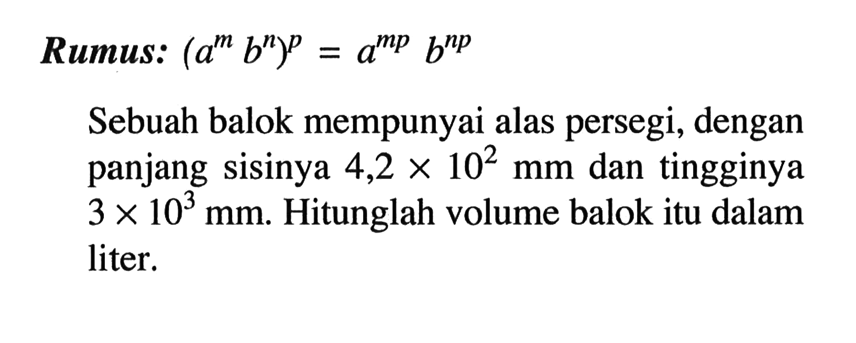 Rumus: (a^m b^n)^p = a^(mp) b^(np) Sebuah balok mempunyai alas persegi, dengan panjang sisinya 4,2 x 10^2 mm dan tingginya 3 x 10^3 mm. Hitunglah volume balok itu dalam liter.