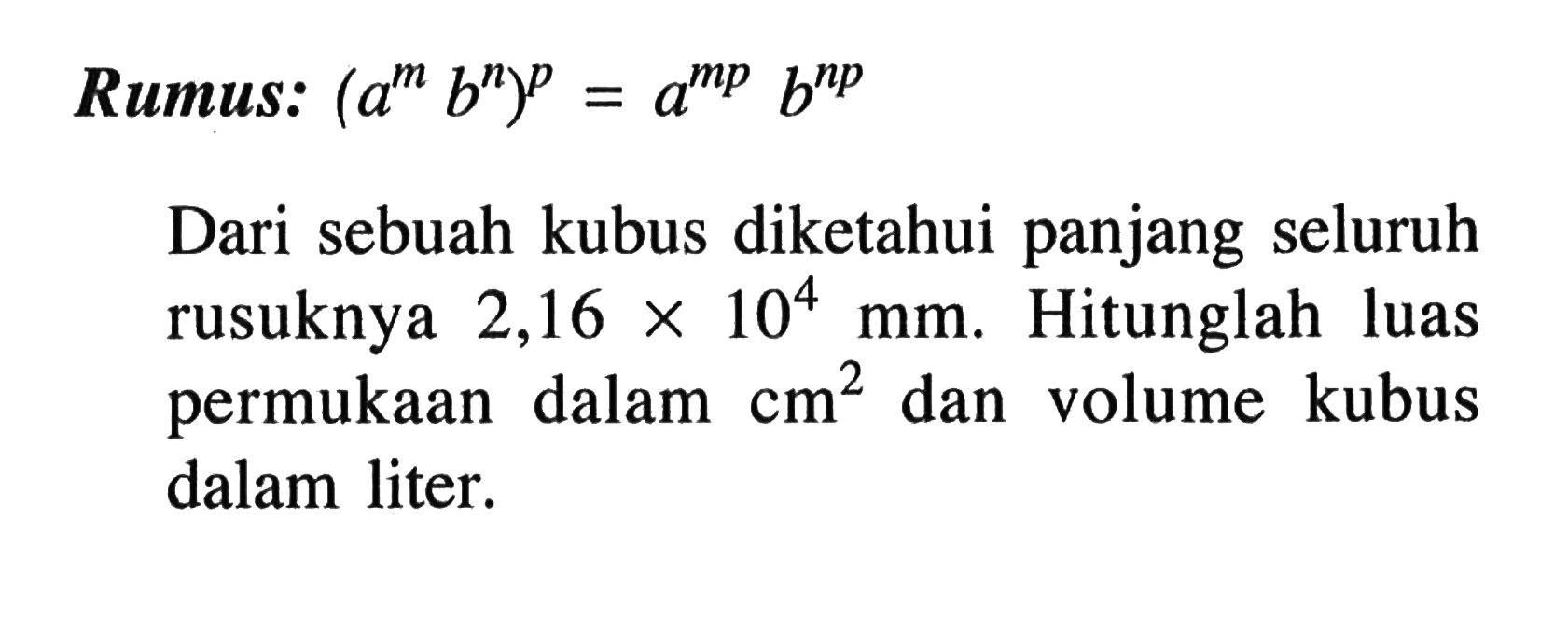 Rumus: (a^m b^n)^p = a^(mp) b^(np) Dari sebuah kubus diketahui panjang seluruh rusuknya 2,16 x 10^4 mm. Hitunglah luas permukaan dalam cm^2 dan volume kubus dalam liter.