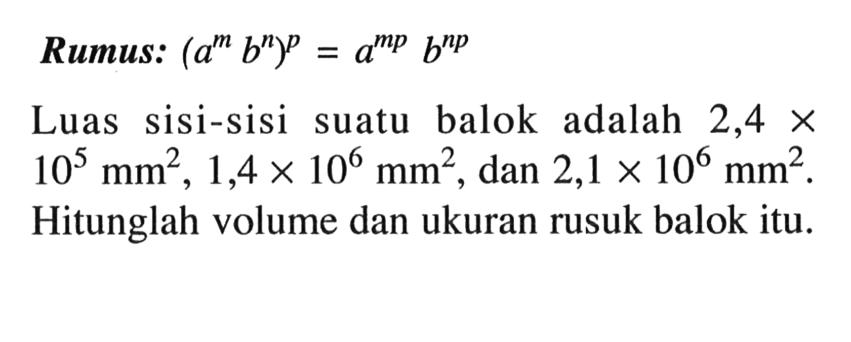 Rumus: (a^m b^n )^p = a^(mp) b^(np) Luas sisi-sisi suatu balok adalah 2,4 x 10^5 mm^2 , 1,4 x 10^6 mm^2 , dan 2,1 x 10^6 mm^2 . Hitunglah volume dan ukuran rusuk balok itu.