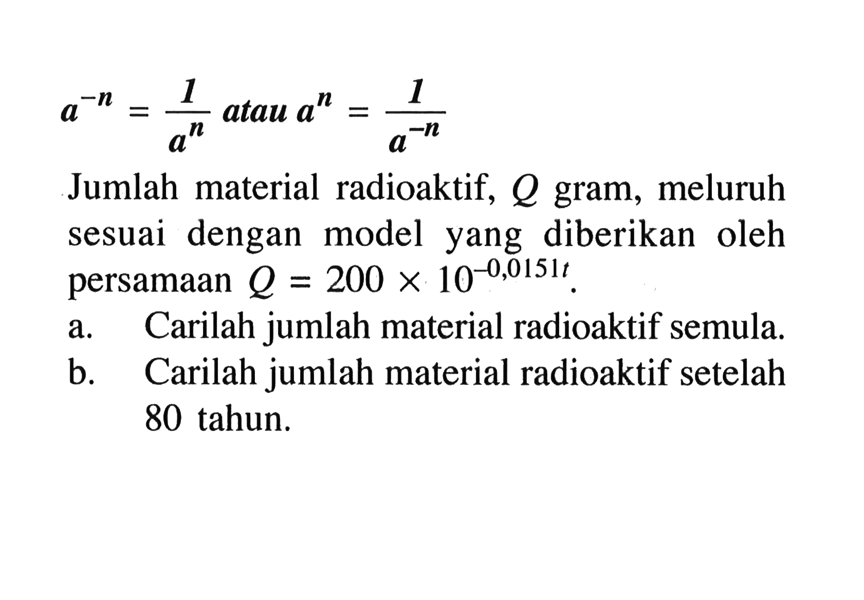 a^(-n)=1/(a^n) atau a^n=1/(a^(-n)) Jumlah material radioaktif, Q gram, meluruh sesuai dengan model yang diberikan oleh persamaan Q=200x10^(-0,0151t) a. Carilah jumlah material radioaktif semula. b. Carilah jumlah material radioaktif setelah 80 tahun.