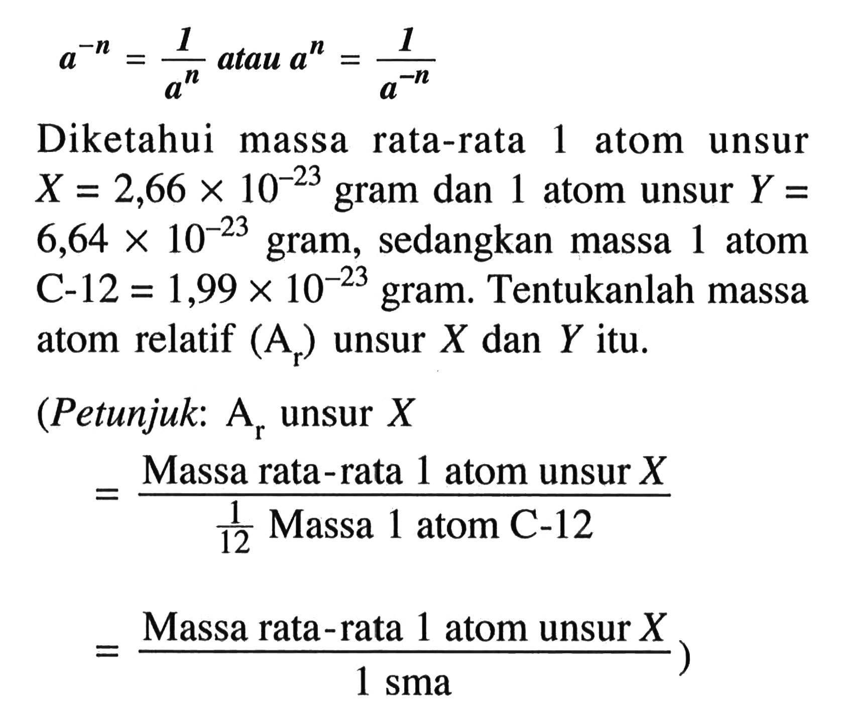 a^(-n) = 1/(a^n) atau a^n = 1/(a^(-n)) Diketahui massa rata-rata 1 atom unsur X = 2,66 x 10^(-23) gram dan 1 atom unsur Y = 6,64 x 10^(-23) gram, sedangkan massa 1 atom C-12 = 1,99 x 10^(-23) gram. Tentukanlah massa atom relatif (Ar) unsur X dan Y itu. (Petunjuk: Ar unsur X = (Massa rata-rata 1 atom unsur X)/(1/12 Massa 1 atom C-12) = (Massa rata-rata 1 atom unsur X)/(1 sma))