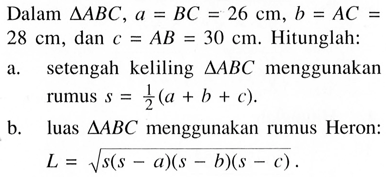 Dalam segitiga ABC, a=BC=26 cm, b=AC= 28 cm, dan c=AB=30 cm. Hitunglah:a. setengah keliling segitiga ABC menggunakan rumus s=1/2(a+b+c). b. luas segitiga ABC menggunakan rumus Heron: L=akar(s(s-a)(s-b)(s-c)).  