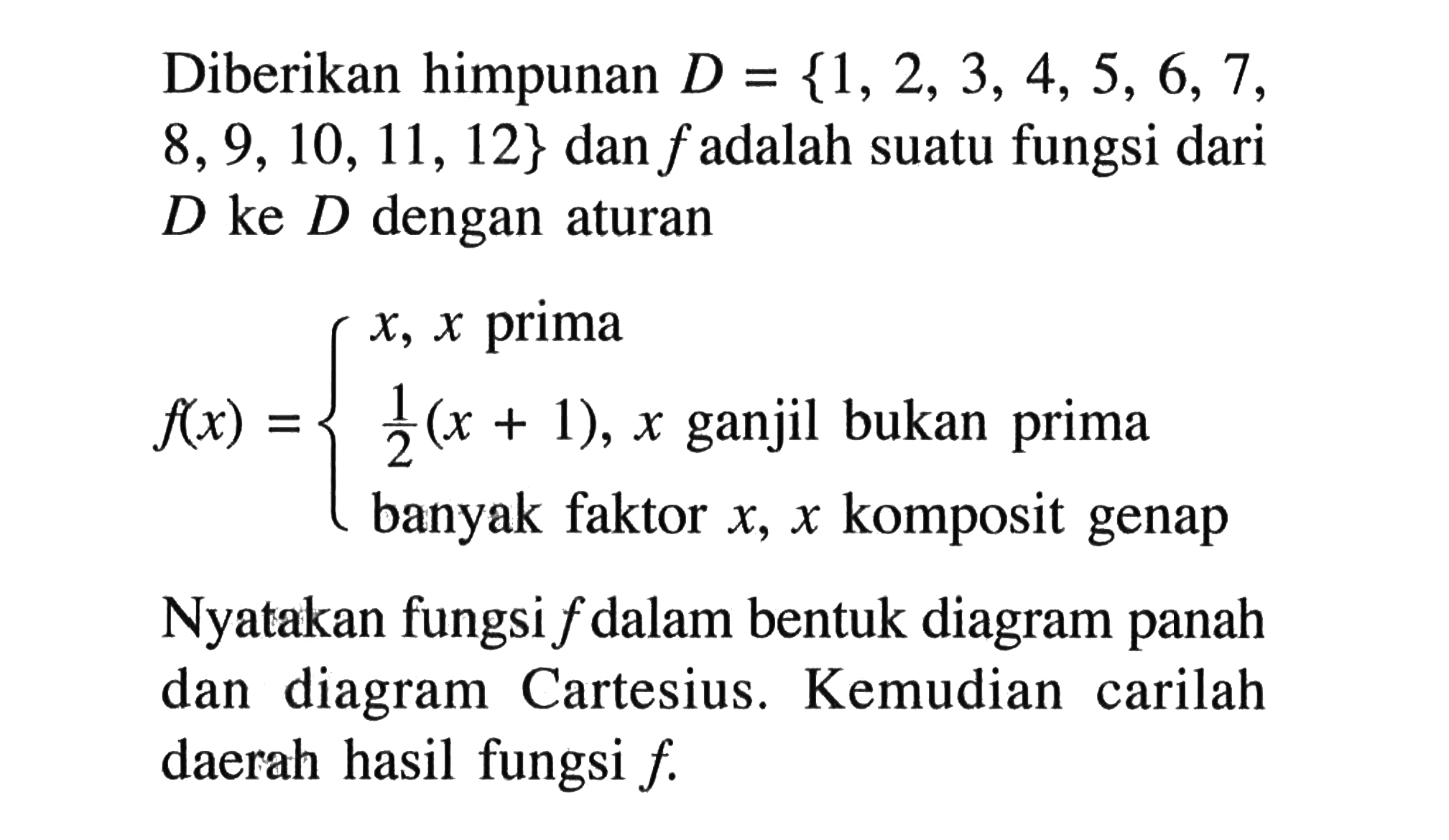 Diberikan himpunan  D={1,2,3,4,5,6,7 ,  8,9,10,11,12}  dan  f  adalah suatu fungsi dari  D  ke  D  dengan aturan f(x)={lx, x   prima   1/2(x+1), x   ganjil bukan prima     banyak faktor  x, x   komposit genap . Nyatakan fungsi  f  dalam bentuk diagram panah dan diagram Cartesius. Kemudian carilah daerah hasil fungsi  f .