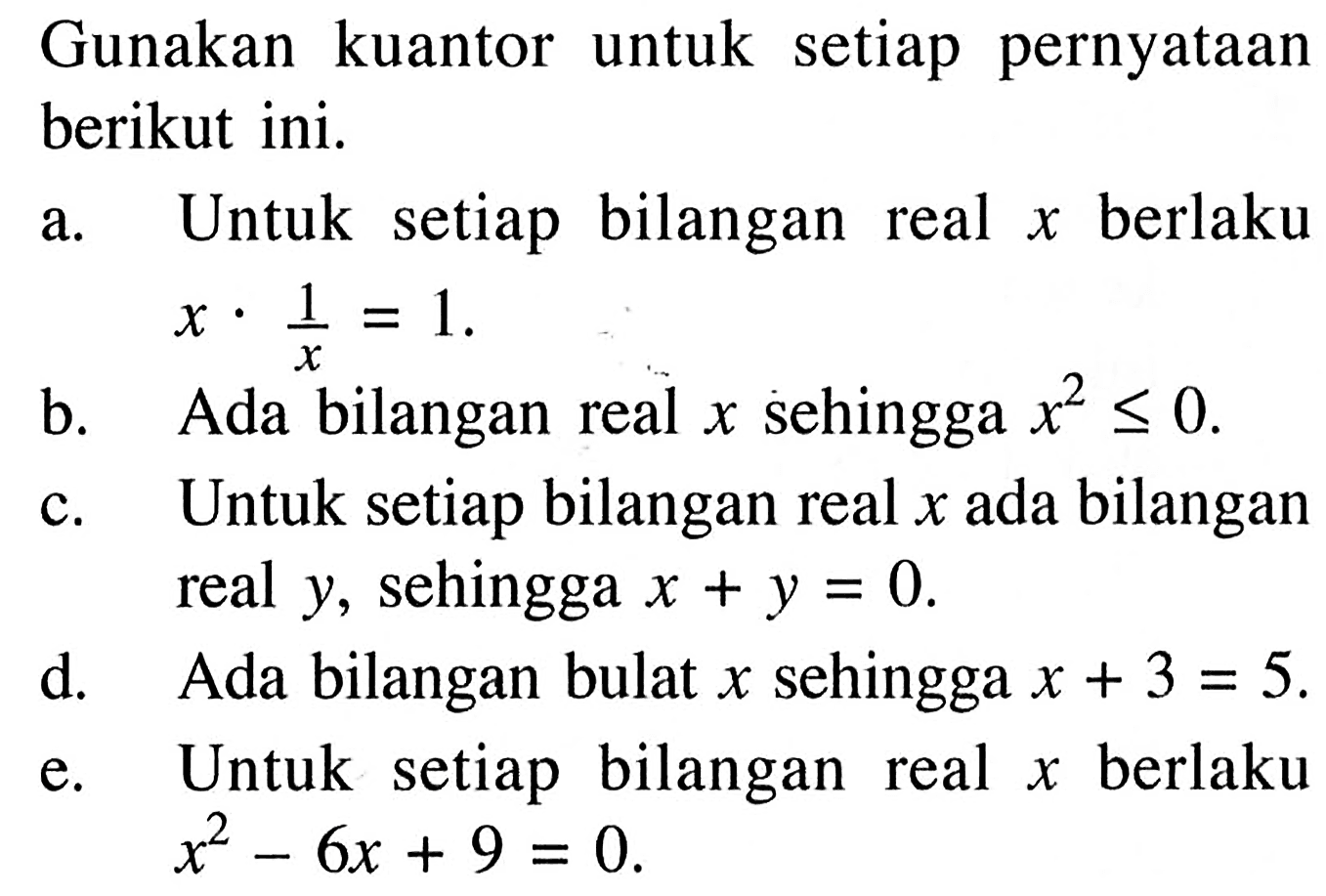 Gunakan kuantor untuk setiap pernyataan berikut ini. a. Untuk setiap bilangan real x berlaku x.1/x = 1. b. Ada bilangan real x sehingga x^2 <= 0. c. Untuk setiap bilangan real x ada bilangan real y, sehingga x+y=0. d. Ada bilangan bulat x sehingga x+3=5. e. Untuk setiap bilangan real x berlaku x^2-6x+9=0. 