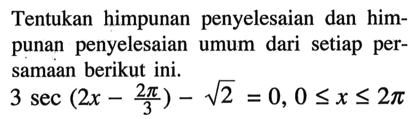 Tentukan himpunan penyelesaian dan himpunan penyelesaian umum dari setiap persamaan berikut ini. 3 sec (2x-2pi/3) - akar(2) = 0, 0<=x<=2pi