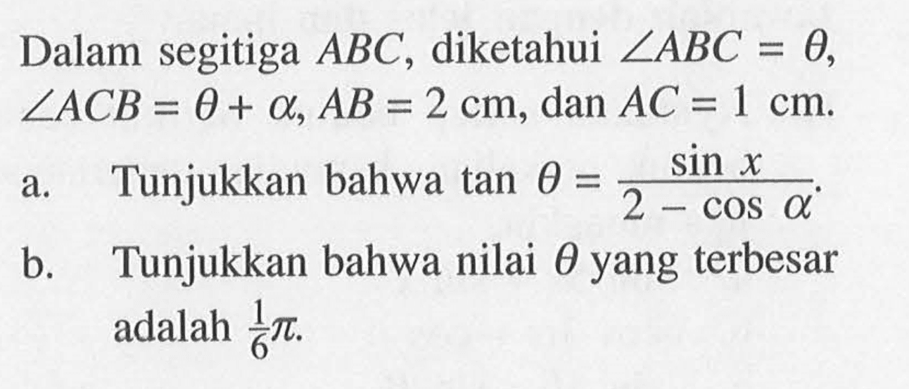 Dalam segitiga ABC, diketahui sudut ABC=theta, sudut ACB=theta+alpha, AB=2 cm, dan AC=1 cm. a. Tunjukkan bahwa tan theta=(sin x)/(2-cos alpha) b. Tunjukkan bahwa nilai theta yang terbesar adalah 1/6pi.