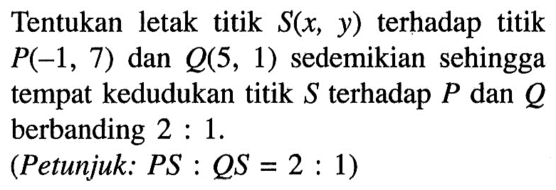 Tentukan letak titik S(x, y) terhadap titik P(-1,7) dan Q(5,1) sedemikian sehingga tempat kedudukan titik S terhadap P dan Q  berbanding 2: 1. (Petunjuk: PS: QS=2: 1) 