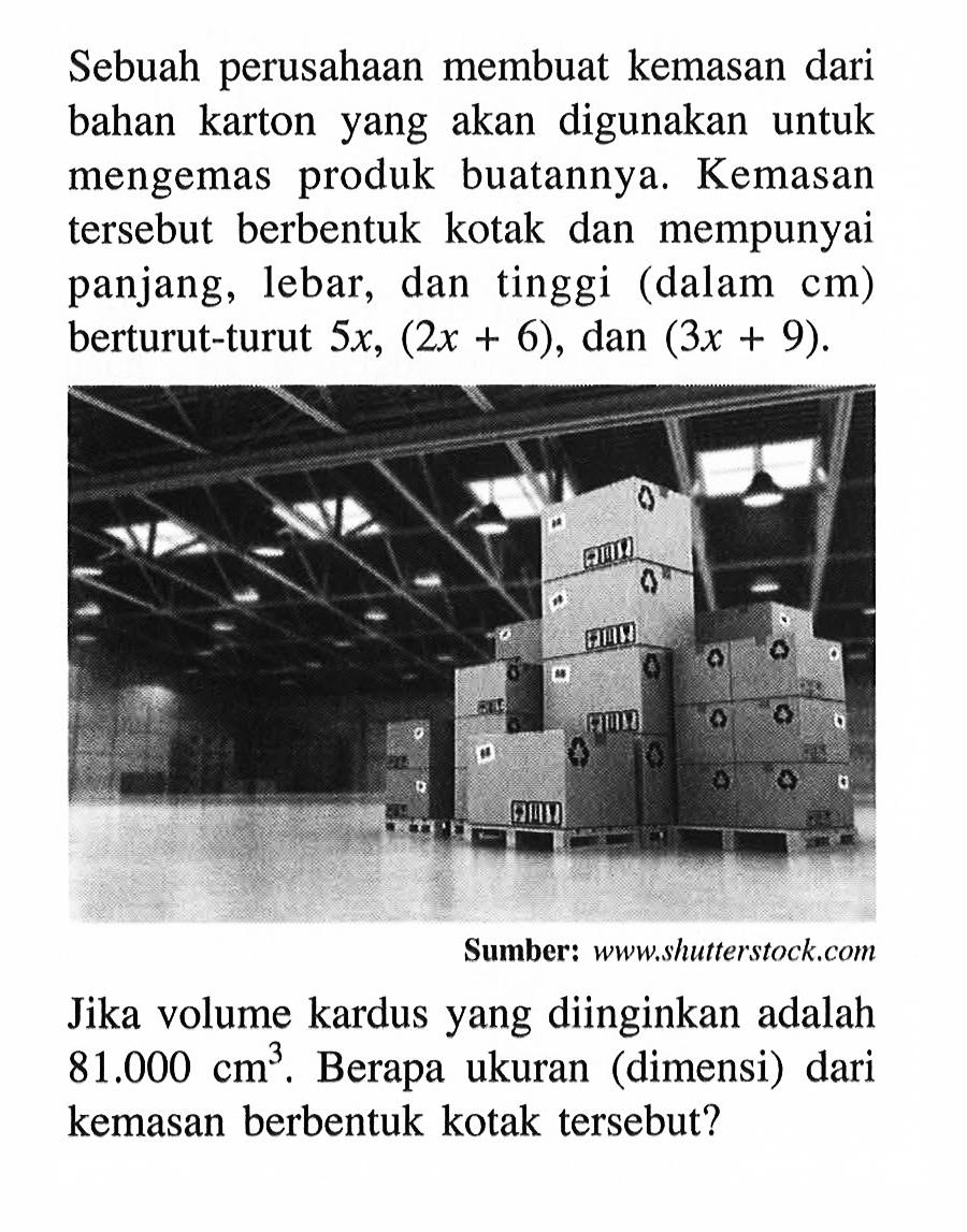 Sebuah perusahaan membuat kemasan dari bahan karton yang akan digunakan untuk mengemas produk buatannya. Kemasan tersebut berbentuk kotak dan mempunyai panjang, lebar, dan tinggi  (  dalam  cm)  berturut-turut  5 x,(2 x+6) , dan  (3 x+9) Sumber: www...hutterstock.comJika volume kardus yang diinginkan adalah  81.000 cm^3 . Berapa ukuran (dimensi) dari kemasan berbentuk kotak tersebut?